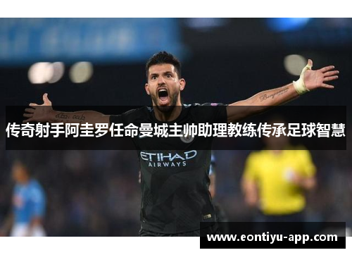传奇射手阿圭罗任命曼城主帅助理教练传承足球智慧
